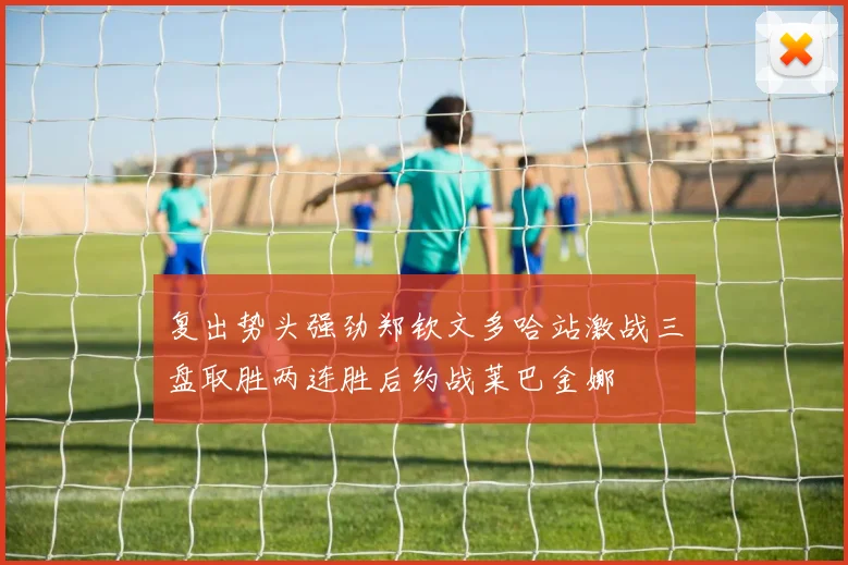 复出势头强劲郑钦文多哈站激战三盘取胜两连胜后约战莱巴金娜