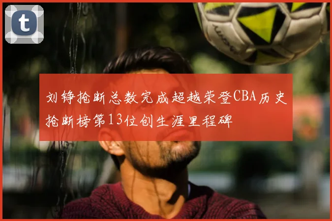 刘铮抢断总数完成超越荣登CBA历史抢断榜第13位创生涯里程碑