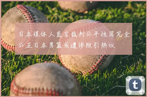日本媒体人直言裁判公平性若完全公正日本男篮或遭惨败引热议