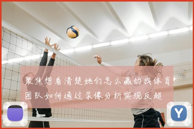 聚焦想看清楚她们怎么赢的我体育团队如何通过录像分析实现反超