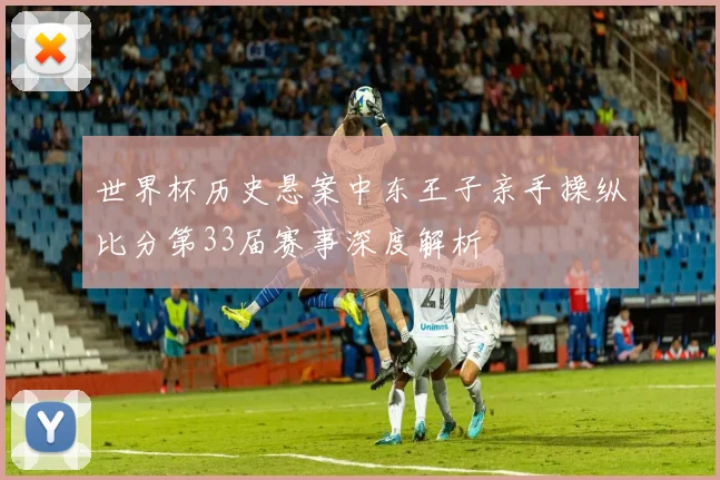 世界杯历史悬案中东王子亲手操纵比分第33届赛事深度解析