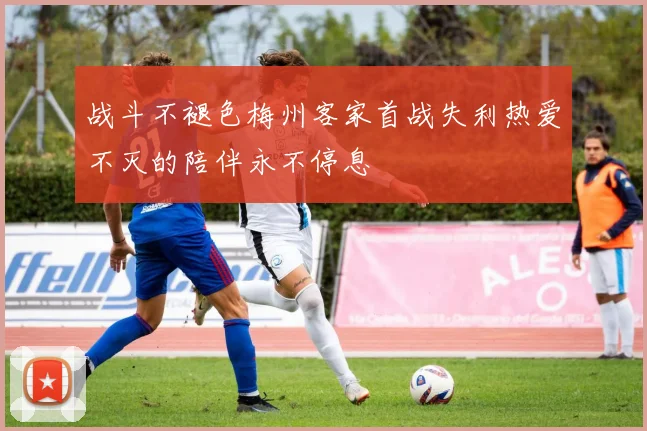 战斗不褪色梅州客家首战失利热爱不灭的陪伴永不停息
