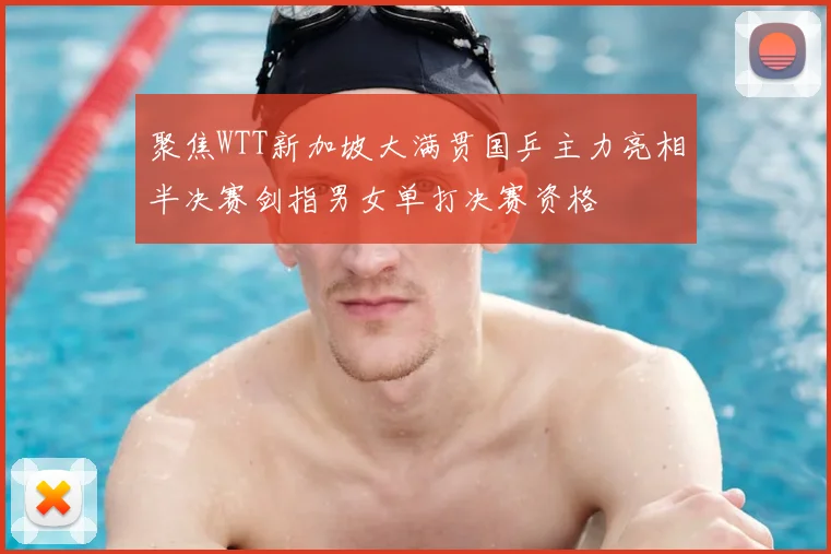 聚焦WTT新加坡大满贯国乒主力亮相半决赛剑指男女单打决赛资格