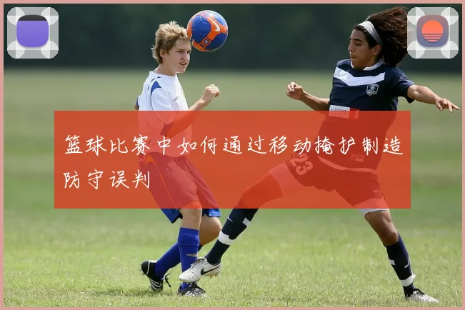 篮球比赛中如何通过移动掩护制造防守误判