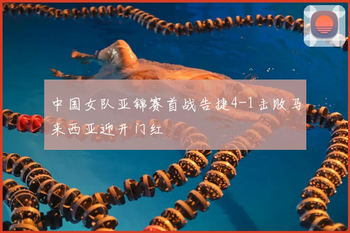 中国女队亚锦赛首战告捷4-1击败马来西亚迎开门红