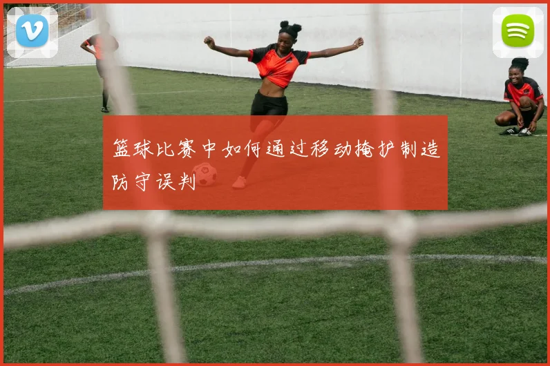 篮球比赛中如何通过移动掩护制造防守误判