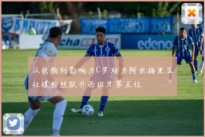 从收购到影响力C罗助力阿尔梅里亚社媒粉丝跃升西班牙第五位