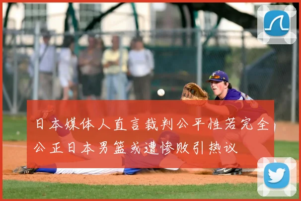 日本媒体人直言裁判公平性若完全公正日本男篮或遭惨败引热议