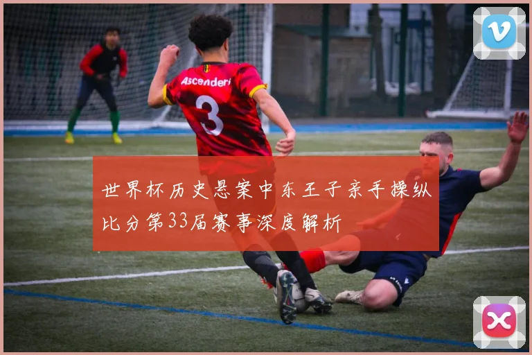 世界杯历史悬案中东王子亲手操纵比分第33届赛事深度解析