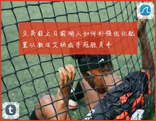 交易截止日前湖人如何补强优化配置以激活艾顿成夺冠胜负手