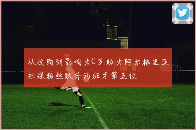 从收购到影响力C罗助力阿尔梅里亚社媒粉丝跃升西班牙第五位