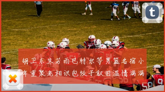 胡卫东朱芳雨巴特尔等男篮名宿小年重聚老相识包饺子叙旧温情满满