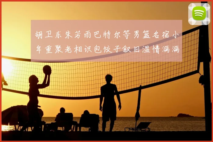 胡卫东朱芳雨巴特尔等男篮名宿小年重聚老相识包饺子叙旧温情满满