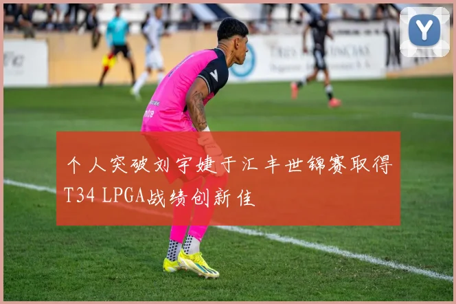 个人突破刘宇婕于汇丰世锦赛取得T34 LPGA战绩创新佳