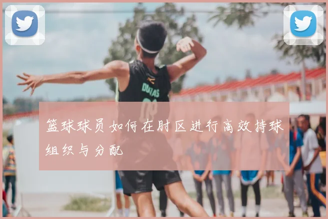 篮球球员如何在肘区进行高效持球组织与分配