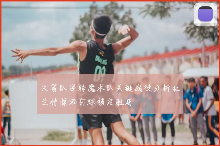 火箭队逆转魔术队关键战役分析杜兰特潇洒罚球锁定胜局